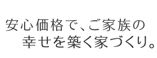 安心価格で、ご家族の幸せを築く家づくり。